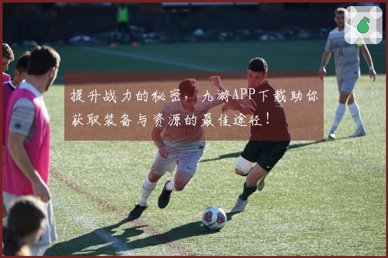 提升战力的秘密，九游APP下载助你获取装备与资源的最佳途径！