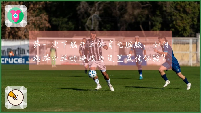 第一次下载开云体育电脑版，如何选择合适的游戏与设置最佳体验？